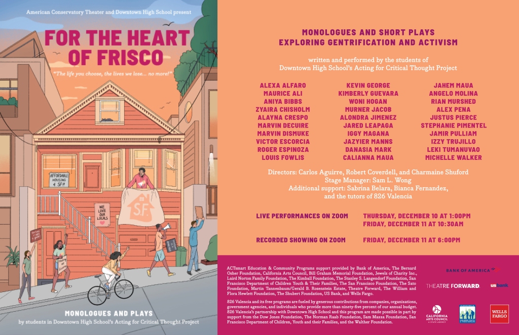 Show poster of a Victorian house in San Francisco and folx of color walking and biking up hill. Text containing show information reads:

American Conservatory Theater and Downtown High School present
For the Heart of Frisco
The life you choose, the lives we lose...no more!
Monologues and Plays by students in Downtown High School's Acting for Critical Thought Project.
Monologues and short plays exploring gentrification and activism, written and performed by the students of Downtown High School's Acting for Critical Thought Project.
Alexa Alfaro
Maurice Ali
Aniya Bibbs
Zyaira Chisholm
Alayna Crespo
Marvin DeCuire
Marvin Dismuke
Victor Escorcia
Roger Espinoza
Louis Fowlis
Kevin George
Kimberly Guevara
Woni Hogan
Murner Jacob
Alondra Jimenez
Jared Leapaga
Iggy Magana
Jazyier Manns
Danasia Mark
Calianna Maua
Jahem Maua
Angelo Molina
Rian Murshed
Alex Pena
Justus Pierce
Stephanie Pimentel
Jamir Pulliam
Izzy Trujillo
Leki Tumanuvao
Michelle Walker

Directors: Carlos Aguirre, Robert Coverdell, and Charmaine Shuford.
Stage Manager: Sam L. Wong.
Additional support: Sabrina Balera, Bianca Fernandez, and the tutors of 826 Valencia.
Live Performances on Zoom: Thursday, December 10, 2020 at 1:00pm. Friday, December 11 at 10:30am.
Recorded showing on Zoom: Friday, December 11 at 6:00pm.
ACTsmart Education & Community Programs support provided by Bank of America, The Bernard Osher Foundation, Califormia Arts Council, Bill Graham Memorial Foundation, Jewels of Charity Inc., Laird Norton Family Foundation, The Kimball Foundation, The Stanley S. Langendorf Foundation, San Francisco Department of Children Youth & Their Families, The San Francisco Foundation, The Sato Foundation, Martin Tannenbaum/Gerald B. Rosenstein Estate, Theatre Forward, THe William and Flora Hewlett Foundation, The Shubert Foundation, US Bank, and Wells Fargo.
826 Valencia and its free programs are fueled by generous contributions from companies, organizations, government agencies, and individuals who provide more than ninety-five percent of our annual budget. 826 Valencia's partnership with Downtown High School and this program are made possible in part by support from the Dow Jones Foundation, The Norman Raab Foundation, Sam Mazza Foundation, San Francisco Department of Children, Youth and their Families, and the Walther Foundation.
